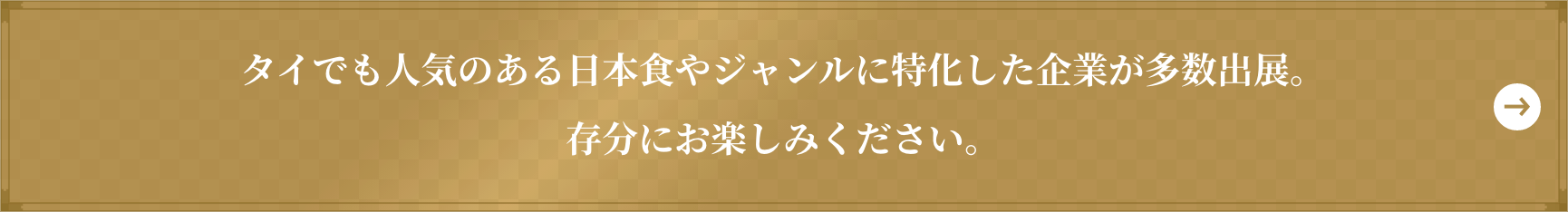 タイでも人気のある日本食やジャンルに特化した企業が多数出展。 存分にお楽しみください。